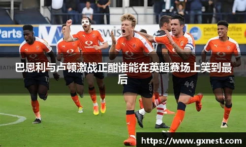 巴恩利与卢顿激战正酣谁能在英超赛场上笑到最后